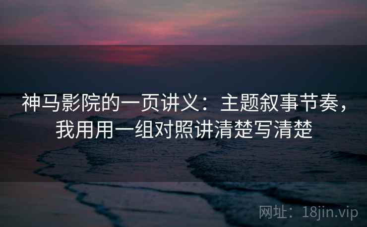 神马影院的一页讲义：主题叙事节奏，我用用一组对照讲清楚写清楚