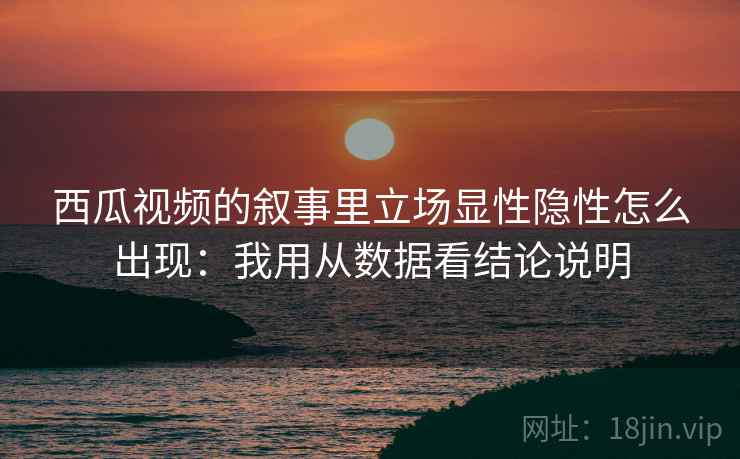 西瓜视频的叙事里立场显性隐性怎么出现:我用从数据看结论说明 西瓜视频的叙事里立场显性隐性怎么出现:我用从数据看结论说明