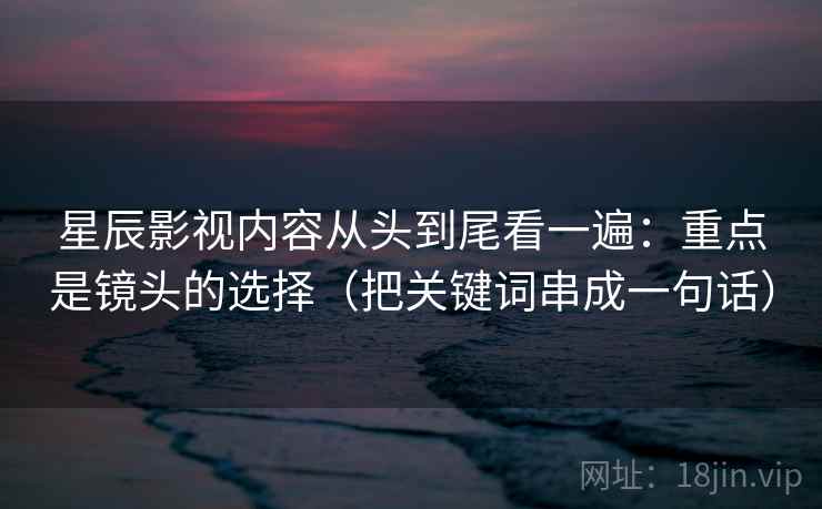 星辰影视内容从头到尾看一遍：重点是镜头的选择（把关键词串成一句话）