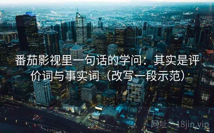 番茄影视里一句话的学问：其实是评价词与事实词（改写一段示范）